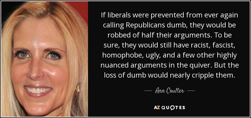 If liberals were prevented from ever again calling Republicans dumb, they would be robbed of half their arguments. To be sure, they would still have racist, fascist, homophobe, ugly, and a few other highly nuanced arguments in the quiver. But the loss of dumb would nearly cripple them. - Ann Coulter