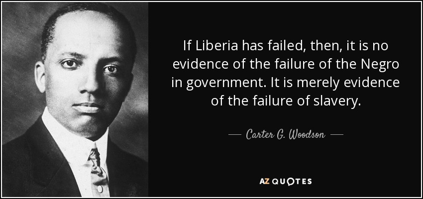 If Liberia has failed, then, it is no evidence of the failure of the Negro in government. It is merely evidence of the failure of slavery. - Carter G. Woodson