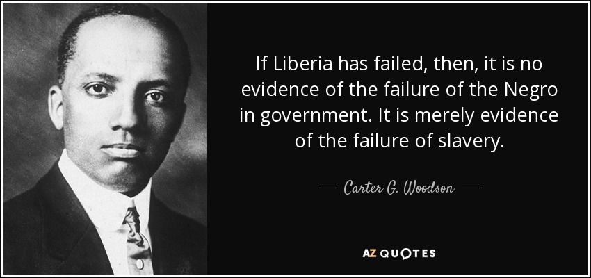 If Liberia has failed, then, it is no evidence of the failure of the Negro in government. It is merely evidence of the failure of slavery. - Carter G. Woodson