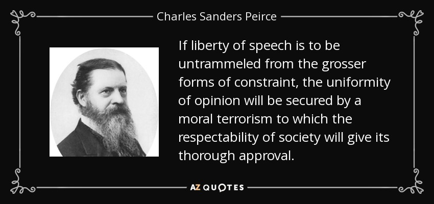 If liberty of speech is to be untrammeled from the grosser forms of constraint, the uniformity of opinion will be secured by a moral terrorism to which the respectability of society will give its thorough approval. - Charles Sanders Peirce
