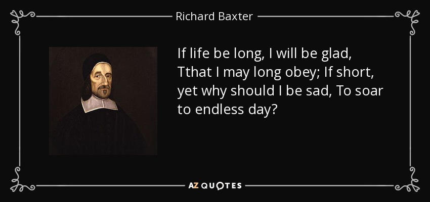 If life be long, I will be glad, Tthat I may long obey; If short, yet why should I be sad, To soar to endless day? - Richard Baxter