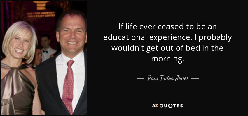 If life ever ceased to be an educational experience. I probably wouldn't get out of bed in the morning. - Paul Tudor Jones