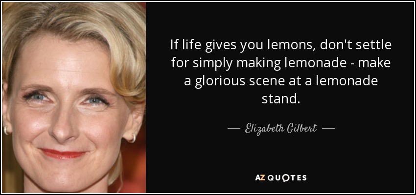 If life gives you lemons, don't settle for simply making lemonade - make a glorious scene at a lemonade stand. - Elizabeth Gilbert
