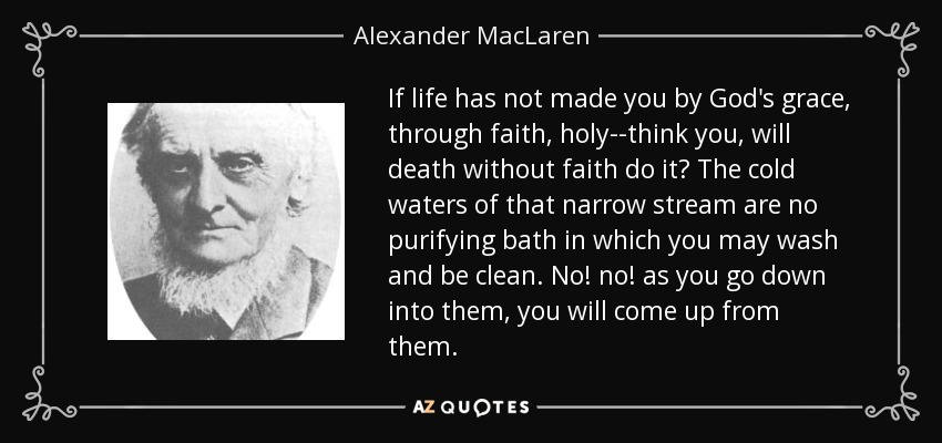 If life has not made you by God's grace, through faith, holy--think you, will death without faith do it? The cold waters of that narrow stream are no purifying bath in which you may wash and be clean. No! no! as you go down into them, you will come up from them. - Alexander MacLaren