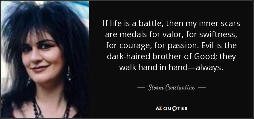 If life is a battle, then my inner scars are medals for valor, for swiftness, for courage, for passion. Evil is the dark-haired brother of Good; they walk hand in hand—always. - Storm Constantine