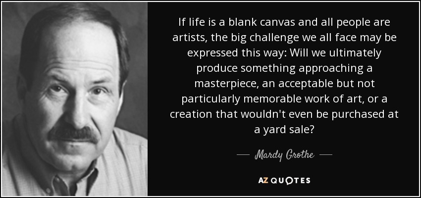 If life is a blank canvas and all people are artists, the big challenge we all face may be expressed this way: Will we ultimately produce something approaching a masterpiece, an acceptable but not particularly memorable work of art, or a creation that wouldn't even be purchased at a yard sale? - Mardy Grothe