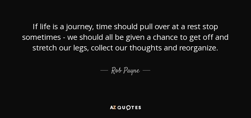 If life is a journey, time should pull over at a rest stop sometimes - we should all be given a chance to get off and stretch our legs, collect our thoughts and reorganize. - Rob Payne