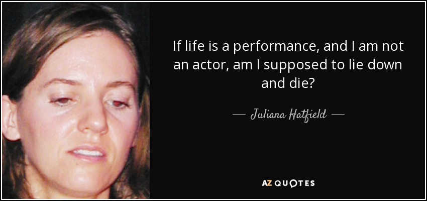 If life is a performance, and I am not an actor, am I supposed to lie down and die? - Juliana Hatfield