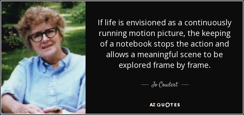 If life is envisioned as a continuously running motion picture, the keeping of a notebook stops the action and allows a meaningful scene to be explored frame by frame. - Jo Coudert