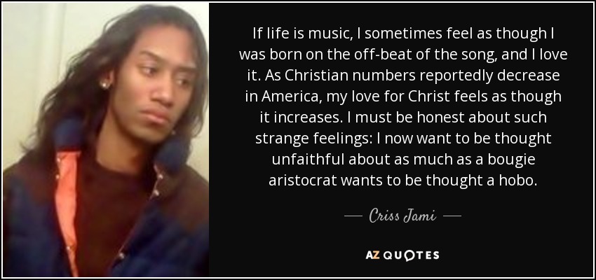 If life is music, I sometimes feel as though I was born on the off-beat of the song, and I love it. As Christian numbers reportedly decrease in America, my love for Christ feels as though it increases. I must be honest about such strange feelings: I now want to be thought unfaithful about as much as a bougie aristocrat wants to be thought a hobo. - Criss Jami