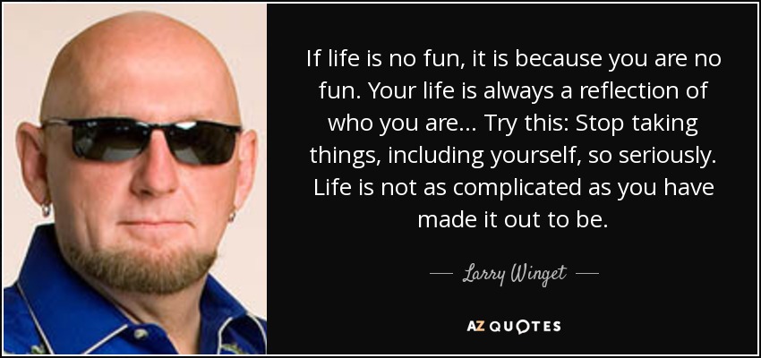 If life is no fun, it is because you are no fun. Your life is always a reflection of who you are... Try this: Stop taking things, including yourself, so seriously. Life is not as complicated as you have made it out to be. - Larry Winget