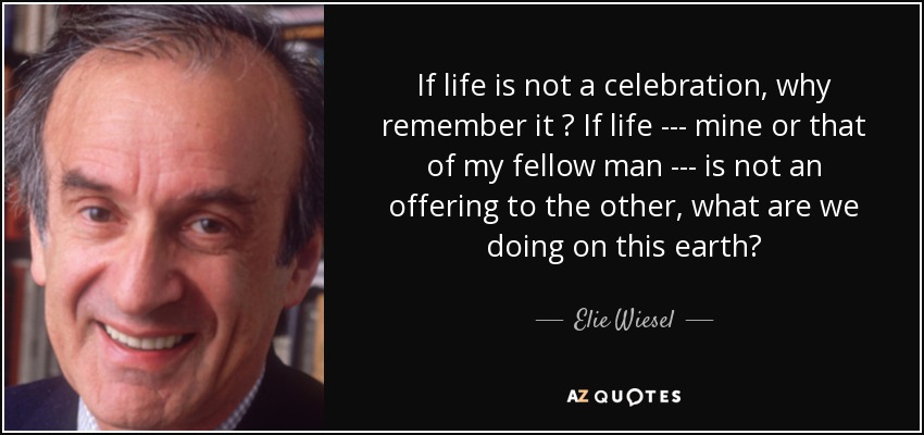 If life is not a celebration, why remember it ? If life --- mine or that of my fellow man --- is not an offering to the other, what are we doing on this earth? - Elie Wiesel