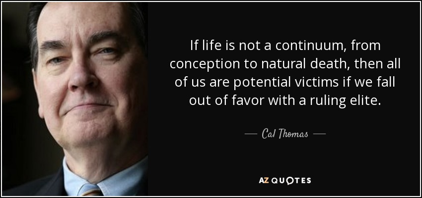 If life is not a continuum, from conception to natural death, then all of us are potential victims if we fall out of favor with a ruling elite. - Cal Thomas