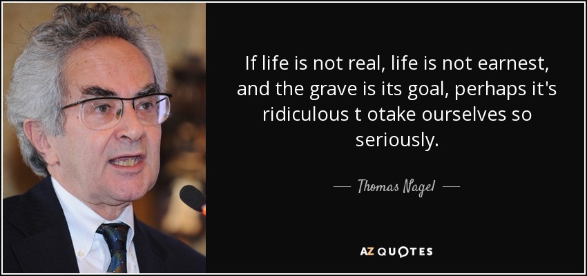 If life is not real, life is not earnest, and the grave is its goal, perhaps it's ridiculous t otake ourselves so seriously. - Thomas Nagel
