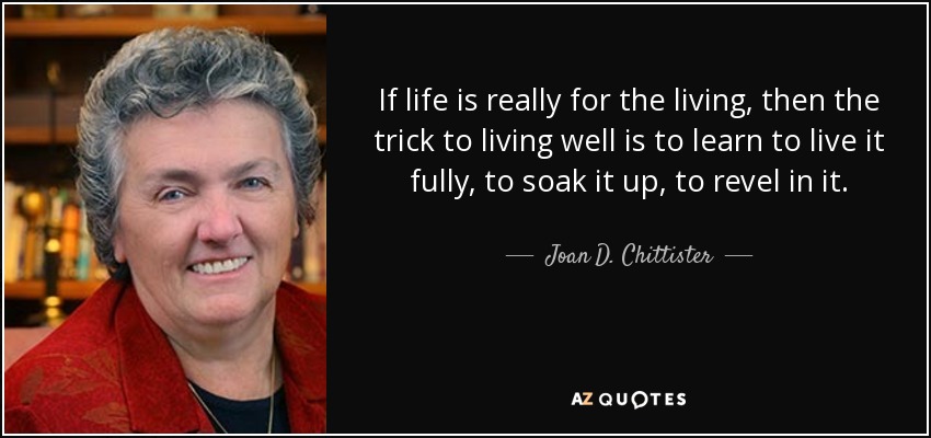 If life is really for the living, then the trick to living well is to learn to live it fully, to soak it up, to revel in it. - Joan D. Chittister