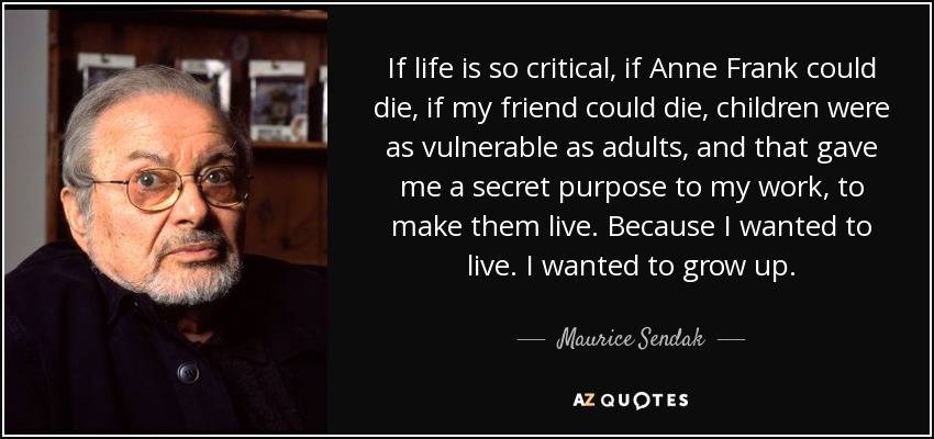 If life is so critical, if Anne Frank could die, if my friend could die, children were as vulnerable as adults, and that gave me a secret purpose to my work, to make them live. Because I wanted to live. I wanted to grow up. - Maurice Sendak