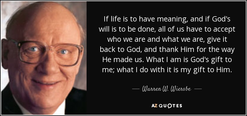 If life is to have meaning, and if God's will is to be done, all of us have to accept who we are and what we are, give it back to God, and thank Him for the way He made us. What I am is God's gift to me; what I do with it is my gift to Him. - Warren W. Wiersbe