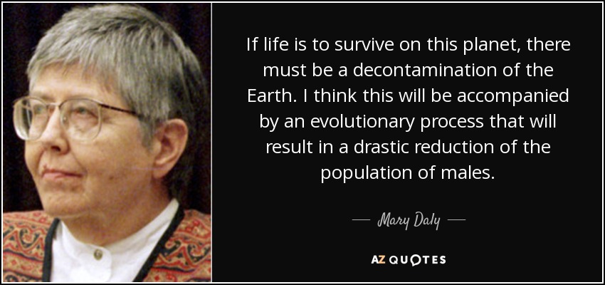 If life is to survive on this planet, there must be a decontamination of the Earth. I think this will be accompanied by an evolutionary process that will result in a drastic reduction of the population of males. - Mary Daly