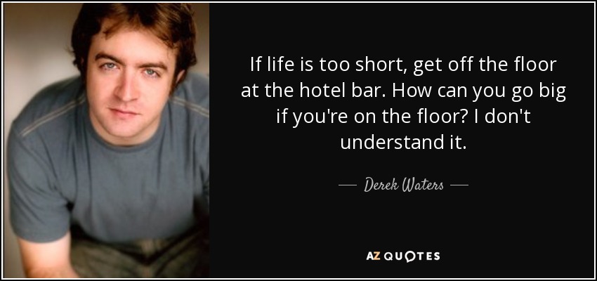 If life is too short, get off the floor at the hotel bar. How can you go big if you're on the floor? I don't understand it. - Derek Waters