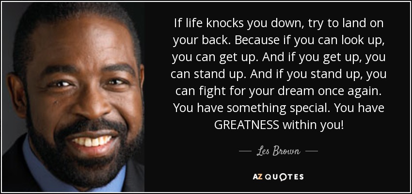 If life knocks you down, try to land on your back. Because if you can look up, you can get up. And if you get up, you can stand up. And if you stand up, you can fight for your dream once again. You have something special. You have GREATNESS within you! - Les Brown
