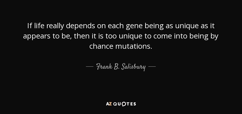 If life really depends on each gene being as unique as it appears to be, then it is too unique to come into being by chance mutations. - Frank B. Salisbury