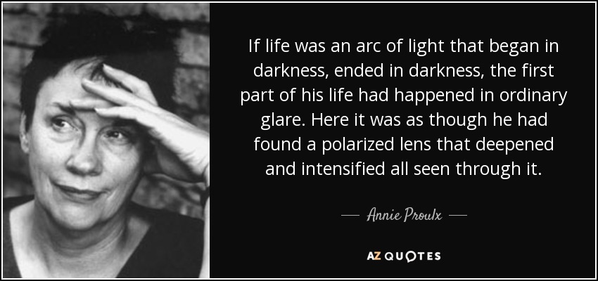 If life was an arc of light that began in darkness, ended in darkness, the first part of his life had happened in ordinary glare. Here it was as though he had found a polarized lens that deepened and intensified all seen through it. - Annie Proulx