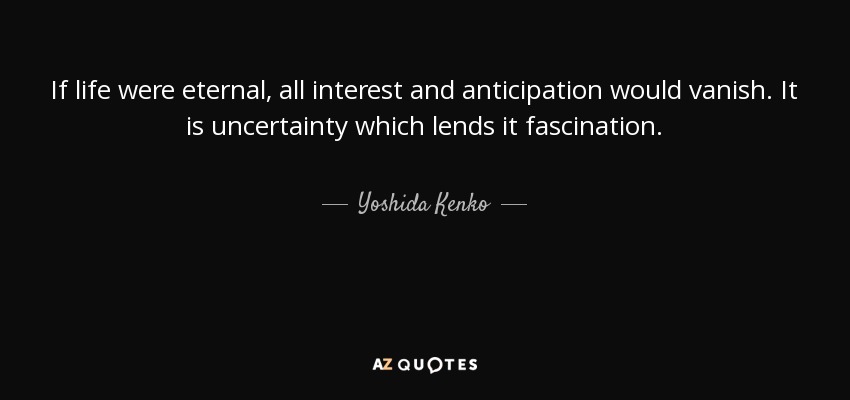 If life were eternal, all interest and anticipation would vanish. It is uncertainty which lends it fascination. - Yoshida Kenko