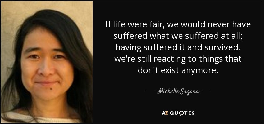If life were fair, we would never have suffered what we suffered at all; having suffered it and survived, we're still reacting to things that don't exist anymore. - Michelle Sagara