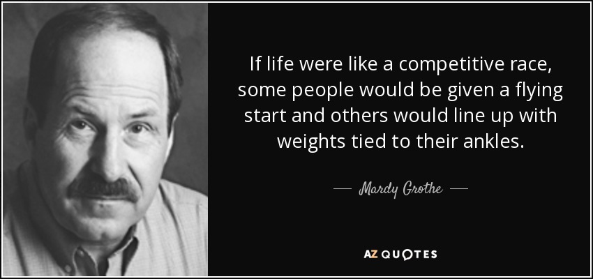 If life were like a competitive race, some people would be given a flying start and others would line up with weights tied to their ankles. - Mardy Grothe