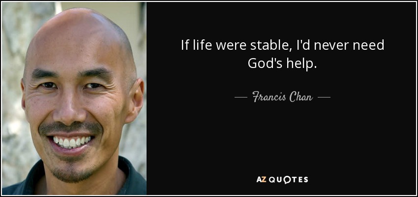If life were stable, I'd never need God's help. - Francis Chan