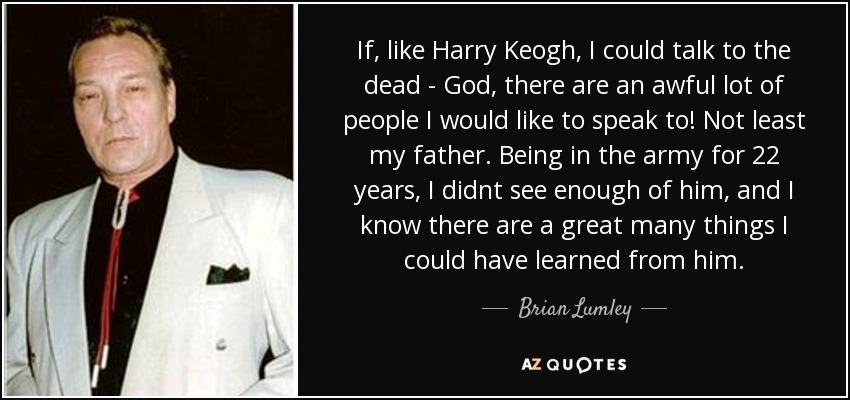 If, like Harry Keogh, I could talk to the dead - God, there are an awful lot of people I would like to speak to! Not least my father. Being in the army for 22 years, I didnt see enough of him, and I know there are a great many things I could have learned from him. - Brian Lumley