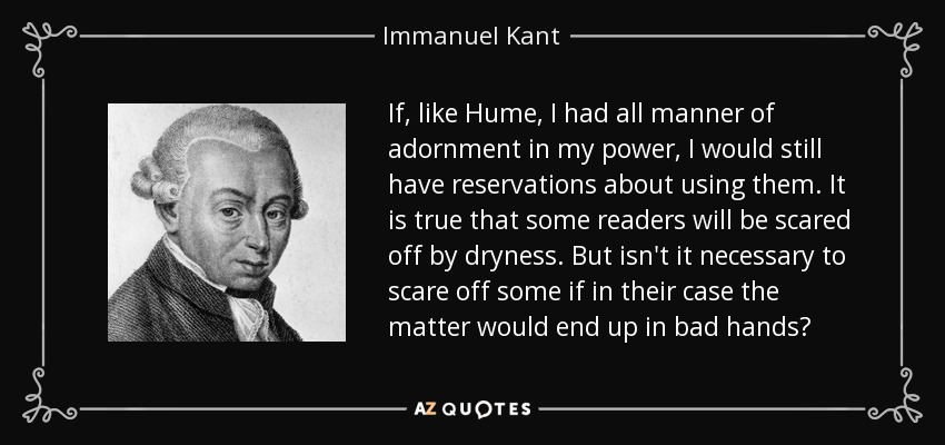 If, like Hume, I had all manner of adornment in my power, I would still have reservations about using them. It is true that some readers will be scared off by dryness. But isn't it necessary to scare off some if in their case the matter would end up in bad hands? - Immanuel Kant