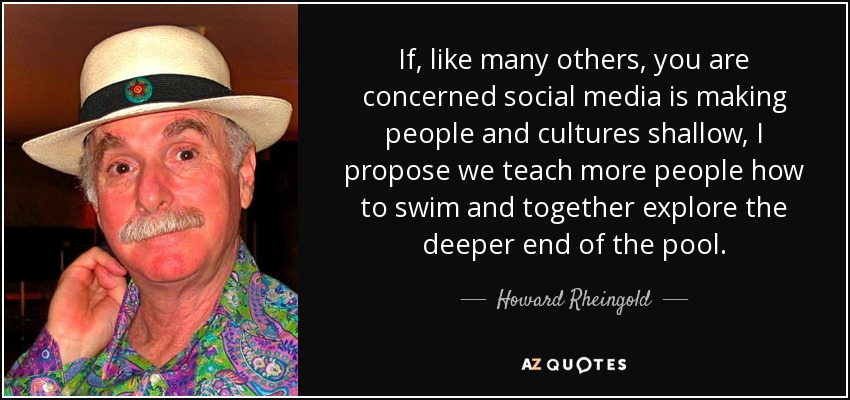If, like many others, you are concerned social media is making people and cultures shallow, I propose we teach more people how to swim and together explore the deeper end of the pool. - Howard Rheingold