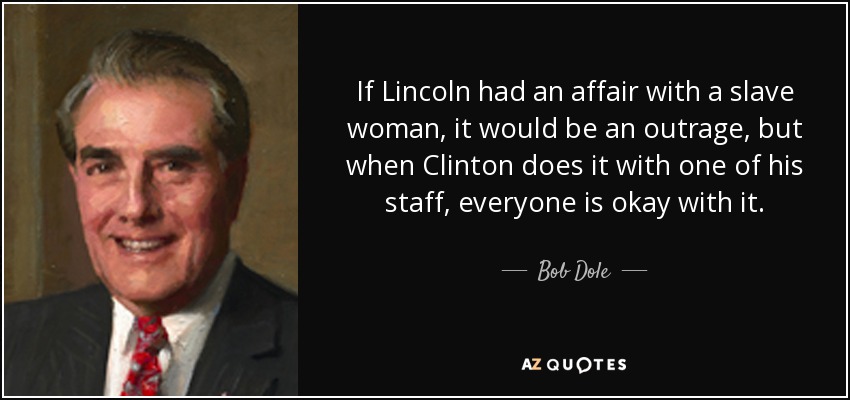 If Lincoln had an affair with a slave woman, it would be an outrage, but when Clinton does it with one of his staff, everyone is okay with it. - Bob Dole