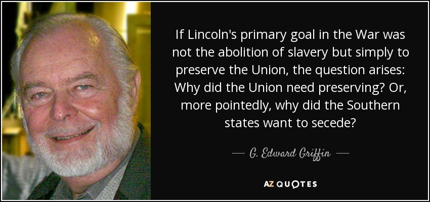 If Lincoln's primary goal in the War was not the abolition of slavery but simply to preserve the Union, the question arises: Why did the Union need preserving? Or, more pointedly, why did the Southern states want to secede? - G. Edward Griffin