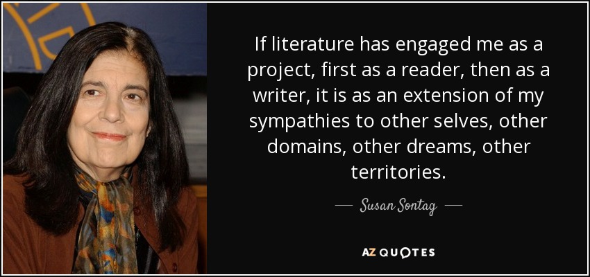 If literature has engaged me as a project, first as a reader, then as a writer, it is as an extension of my sympathies to other selves, other domains, other dreams, other territories. - Susan Sontag