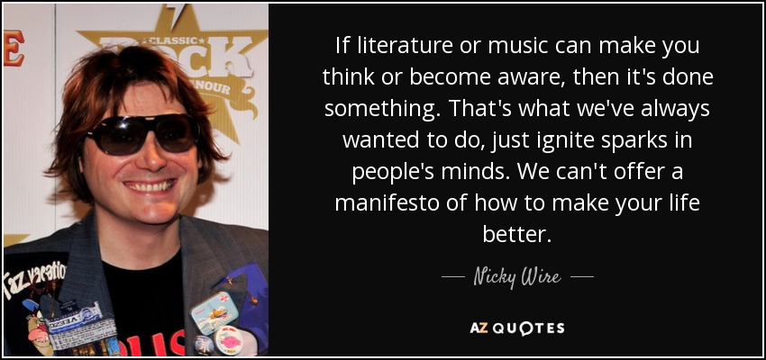 If literature or music can make you think or become aware, then it's done something. That's what we've always wanted to do, just ignite sparks in people's minds. We can't offer a manifesto of how to make your life better. - Nicky Wire