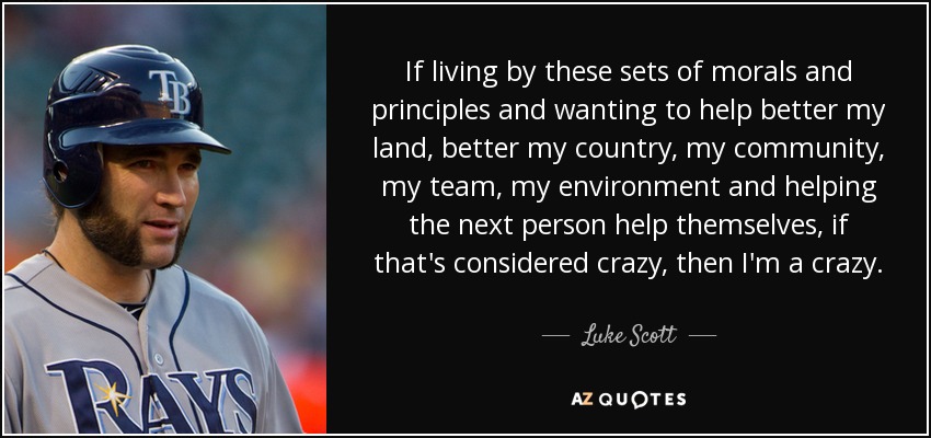 If living by these sets of morals and principles and wanting to help better my land, better my country, my community, my team, my environment and helping the next person help themselves, if that's considered crazy, then I'm a crazy. - Luke Scott