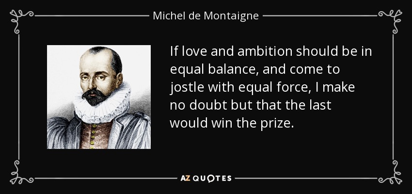 If love and ambition should be in equal balance, and come to jostle with equal force, I make no doubt but that the last would win the prize. - Michel de Montaigne