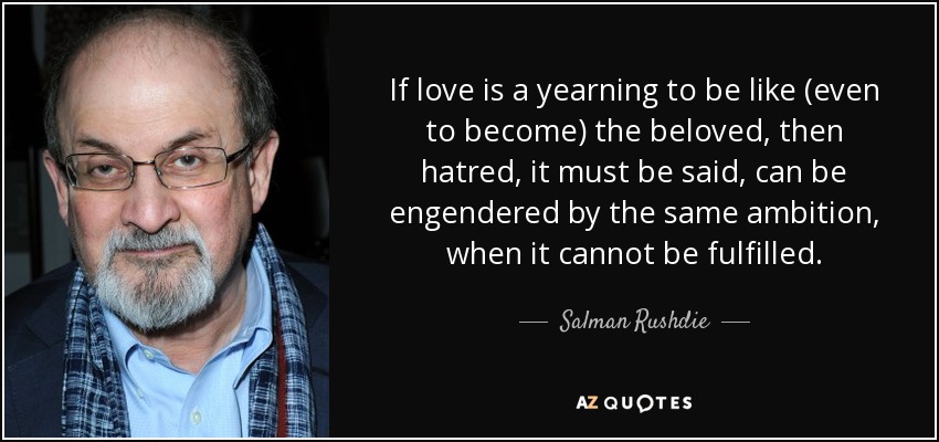 If love is a yearning to be like (even to become) the beloved, then hatred, it must be said, can be engendered by the same ambition, when it cannot be fulfilled. - Salman Rushdie