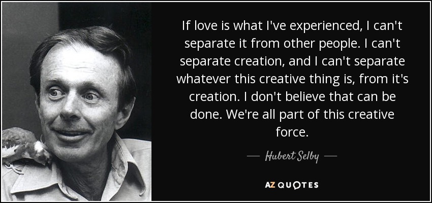 If love is what I've experienced, I can't separate it from other people. I can't separate creation, and I can't separate whatever this creative thing is, from it's creation. I don't believe that can be done. We're all part of this creative force. - Hubert Selby, Jr.