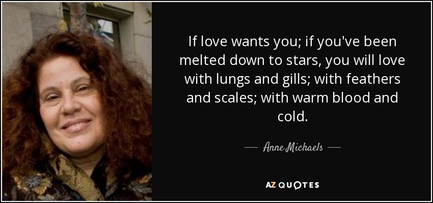 If love wants you; if you've been melted down to stars, you will love with lungs and gills; with feathers and scales; with warm blood and cold. - Anne Michaels