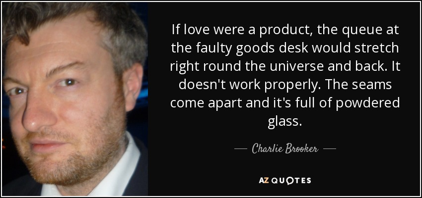 If love were a product, the queue at the faulty goods desk would stretch right round the universe and back. It doesn't work properly. The seams come apart and it's full of powdered glass. - Charlie Brooker