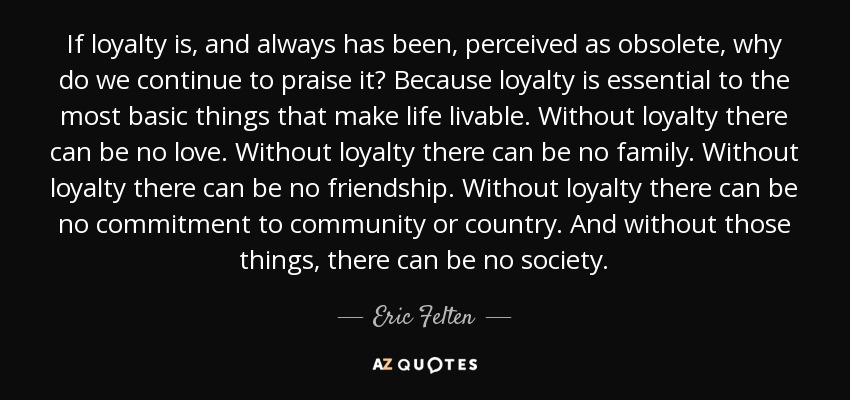 If loyalty is, and always has been, perceived as obsolete, why do we continue to praise it? Because loyalty is essential to the most basic things that make life livable. Without loyalty there can be no love. Without loyalty there can be no family. Without loyalty there can be no friendship. Without loyalty there can be no commitment to community or country. And without those things, there can be no society. - Eric Felten