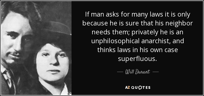 If man asks for many laws it is only because he is sure that his neighbor needs them; privately he is an unphilosophical anarchist, and thinks laws in his own case superfluous. - Will Durant