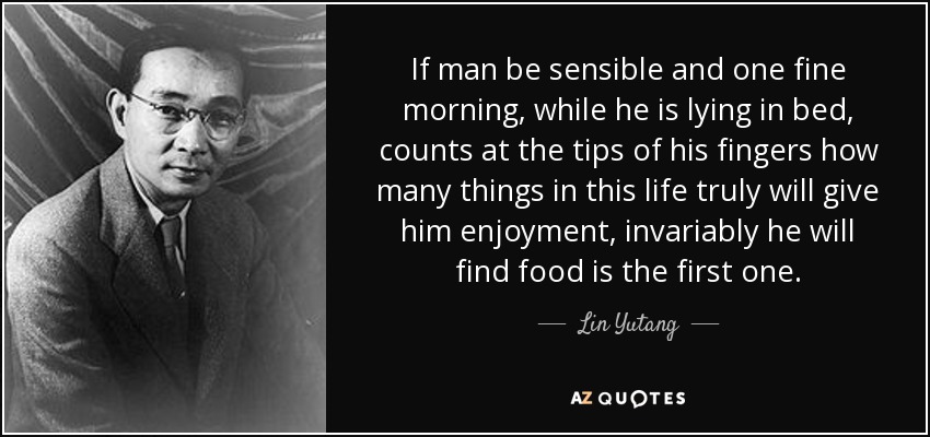 If man be sensible and one fine morning, while he is lying in bed, counts at the tips of his fingers how many things in this life truly will give him enjoyment, invariably he will find food is the first one. - Lin Yutang