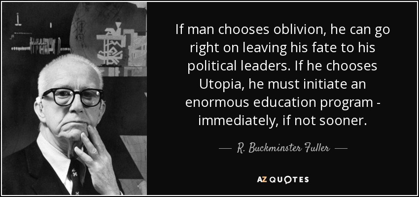 If man chooses oblivion, he can go right on leaving his fate to his political leaders. If he chooses Utopia, he must initiate an enormous education program - immediately, if not sooner. - R. Buckminster Fuller