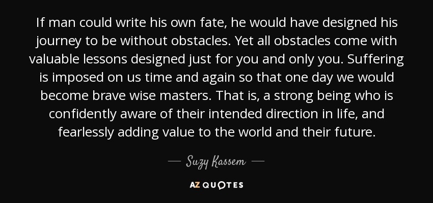 If man could write his own fate, he would have designed his journey to be without obstacles. Yet all obstacles come with valuable lessons designed just for you and only you. Suffering is imposed on us time and again so that one day we would become brave wise masters. That is, a strong being who is confidently aware of their intended direction in life, and fearlessly adding value to the world and their future. - Suzy Kassem