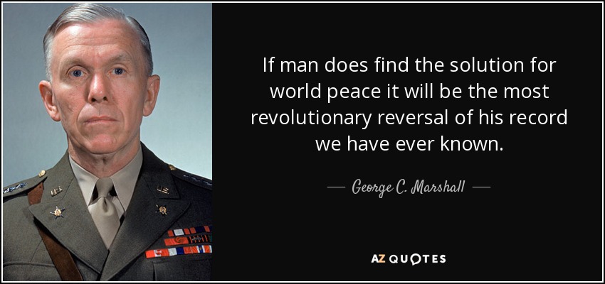 If man does find the solution for world peace it will be the most revolutionary reversal of his record we have ever known. - George C. Marshall