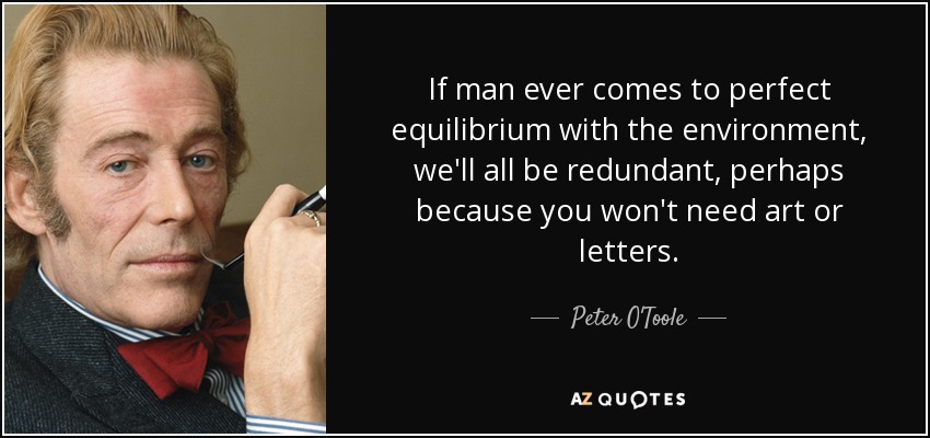 If man ever comes to perfect equilibrium with the environment, we'll all be redundant, perhaps because you won't need art or letters. - Peter O'Toole